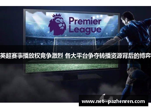 英超赛事播放权竞争激烈 各大平台争夺转播资源背后的博弈 英超赛事播放权竞争激烈 各大平台争夺转播资源背后的博弈