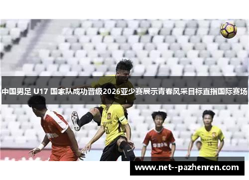 中国男足 U17 国家队成功晋级2026亚少赛展示青春风采目标直指国际赛场 中国男足 U17 国家队成功晋级2026亚少赛展示青春风采目标直指国际赛场